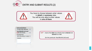 ENTRY AND SUBMIT RESULTS (2)
You have to choose between enter values
in detail or summary data.
You will be only able to enter values
in one of them.
means that data has already been entered and
stored as a run.
(for this particular Year/Month/Lot/Level)
 
