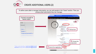 CREATE ADDITIONAL USERS (2)
Connect yourself as
"MAIN USER" :
To define users able to manage instruments, you can add people in the "Users" section. Then you
choose what instruments they can manage.
1 Fill the form
2 Choose the
instrument
3 Submit the registration
 