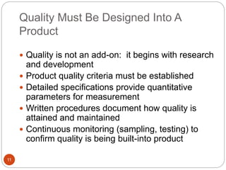 Quality Must Be Designed Into A
Product
11
 Quality is not an add-on: it begins with research
and development
 Product quality criteria must be established
 Detailed specifications provide quantitative
parameters for measurement
 Written procedures document how quality is
attained and maintained
 Continuous monitoring (sampling, testing) to
confirm quality is being built-into product
 