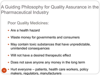 A Guiding Philosophy for Quality Assurance in the
Pharmaceutical Industry
16
Poor Quality Medicines:
 Are a health hazard
 Waste money for governments and consumers
 May contain toxic substances that have unpredictable,
unintended consequences
 Will not have a desired therapeutic effect
 Does not save anyone any money in the long term
 Hurt everyone – patients, health care workers, policy
makers, regulators, manufacturers
 