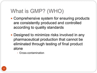 What is GMP? (WHO)
17
 Comprehensive system for ensuring products
are consistently produced and controlled
according to quality standards
 Designed to minimize risks involved in any
pharmaceutical production that cannot be
eliminated through testing of final product
alone
 Cross-contamination
 