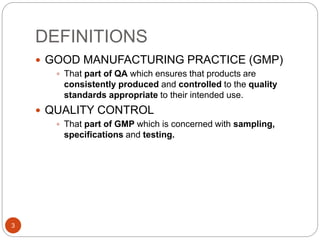 DEFINITIONS
3
 GOOD MANUFACTURING PRACTICE (GMP)
 That part of QA which ensures that products are
consistently produced and controlled to the quality
standards appropriate to their intended use.
 QUALITY CONTROL
 That part of GMP which is concerned with sampling,
specifications and testing.
 