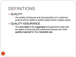 DEFINITIONS
6
 QUALITY
 The totality of features and characteristics of a medicinal
product and its ability to satisfy stated and/or implied needs
 QUALITY ASSURANCE
 The sum total of the organized arrangements made with
the object of ensuring that medicinal products are of the
quality required for their intended use.
 