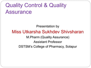 Quality Control & Quality
Assurance
Presentation by
Miss Utkarsha Sukhdev Shivsharan
M.Pharm (Quality Assurance)
Assistant Professor
DSTSM’s College of Pharmacy, Solapur
 