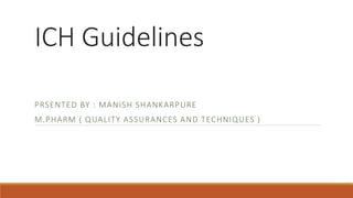 ICH Guidelines
PRSENTED BY : MANISH SHANKARPURE
M.PHARM ( QUALITY ASSURANCES AND TECHNIQUES )
 