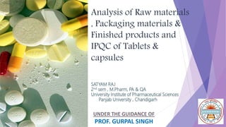 UNDER THE GUIDANCE OF
PROF. GURPAL SINGH
Analysis of Raw materials
, Packaging materials &
Finished products and
IPQC of Tablets &
capsules
SATYAM RAJ
2nd sem , M.Pharm, PA & QA
University Institute of Pharmaceutical Sciences
Panjab University , Chandigarh
 