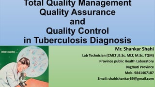 Total Quality Management
Quality Assurance
and
Quality Control
in Tuberculosis Diagnosis
Mr. Shankar Shahi
Lab Technician (CMLT ,B.Sc. MLT, M.Sc. TQM)
Province public Health Laboratory
Bagmati Province
Mob. 9841467187
Email: shahishankar69@gmail.com
 