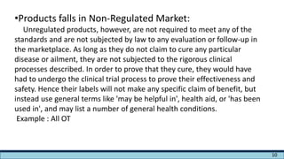 •Products falls in Non-Regulated Market:
Unregulated products, however, are not required to meet any of the
standards and are not subjected by law to any evaluation or follow-up in
the marketplace. As long as they do not claim to cure any particular
disease or ailment, they are not subjected to the rigorous clinical
processes described. In order to prove that they cure, they would have
had to undergo the clinical trial process to prove their effectiveness and
safety. Hence their labels will not make any specific claim of benefit, but
instead use general terms like 'may be helpful in', health aid, or 'has been
used in', and may list a number of general health conditions.
Example : All OT
10
 
