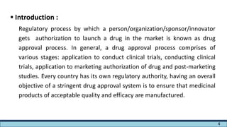  Introduction :
Regulatory process by which a person/organization/sponsor/innovator
gets authorization to launch a drug in the market is known as drug
approval process. In general, a drug approval process comprises of
various stages: application to conduct clinical trials, conducting clinical
trials, application to marketing authorization of drug and post-marketing
studies. Every country has its own regulatory authority, having an overall
objective of a stringent drug approval system is to ensure that medicinal
products of acceptable quality and efficacy are manufactured.
4
 