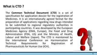 The Common Technical Document (CTD) is a set of
specification for application dossier for the registration of
Medicines. It is an internationally agreed format for the
preparation of applications regarding new drugs intended
to be submitted to regional regulatory authorities in
participating countries. It was developed by the European
Medicines Agency (EMA, Europe), the Food and Drug
Administration (FDA, US) and the Ministry of Health,
Labour and Welfare (Japan). The CTD is maintained by
the International Conference on Harmonisation of
Technical Requirements for Registration of
Pharmaceuticals for Human Use (ICH).
What is CTD ?
6
 
