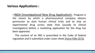 Various Applications :
• INDA (Investigational New Drug Application) : Program is
the means by which a pharmaceutical company obtains
permission to start human clinical trials and to ship an
experimental drug across state lines (usually to clinical
investigators) before a marketing application for the drug has
been approved.
The content of an IND is prescribed in the Code of federal
regulation and it submitted under cover sheet (Form FDA-1571)
7
 