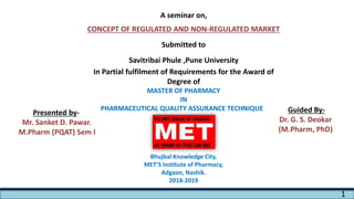 A seminar on,
CONCEPT OF REGULATED AND NON-REGULATED MARKET
Submitted to
Savitribai Phule ,Pune University
In Partial fulfilment of Requirements for the Award of
Degree of
MASTER OF PHARMACY
IN
PHARMACEUTICAL QUALITY ASSURANCE TECHNIQUES
Bhujbal Knowledge City,
MET’S Institute of Pharmacy,
Adgaon, Nashik.
2018-2019
Presented by-
Mr. Sanket D. Pawar.
M.Pharm (PQAT) Sem I
Guided By-
Dr. G. S. Deokar
(M.Pharm, PhD)
1
 
