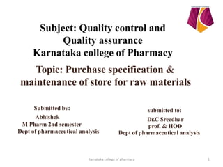 Subject: Quality control and
Quality assurance
Karnataka college of Pharmacy
Topic: Purchase specification &
maintenance of store for raw materials
Submitted by:
Abhishek
M Pharm 2nd semester
Dept of pharmaceutical analysis
submitted to:
Dr.C Sreedhar
prof. & HOD
Dept of pharmaceutical analysis
1
Karnataka college of pharmacy
 