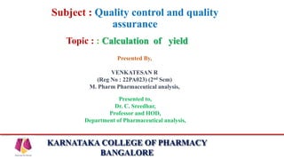 KARNATAKA COLLEGE OF PHARMACY
BANGALORE
Subject : Quality control and quality
assurance
Topic : : Calculation of yield
Presented By,
VENKATESAN R
(Reg No : 22PA023) (2nd Sem)
M. Pharm Pharmaceutical analysis,
Presented to,
Dr. C. Sreedhar,
Professor and HOD,
Department of Pharmaceutical analysis,
 