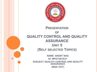 PRESENTATION
OF
QUALITY CONTROL AND QUALITY
ASSURANCE
UNIT 5
(SELF SELECTED TOPICS)
NAME: ANANT NAG
ID: MPH/10016/21
SUBJECT: QUALITY CONTROL AND QUALITY
ASSURANCE
(MQA 103T)
 