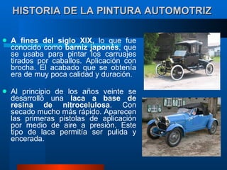 HISTORIA DE LA PINTURA AUTOMOTRIZ   A fines del siglo XIX,  lo que fue conocido como  barniz japonés , que se usaba para pintar los carruajes tirados por caballos. Aplicación con brocha. El acabado que se obtenía era de muy poca calidad y duración.  Al principio de los años veinte se desarrolló una  laca a base de resina de nitrocelulosa . Con secado mucho más rápido. Aparecen las primeras pistolas de aplicación por medio de aire a presión. Este tipo de laca permitía ser pulida y encerada.  