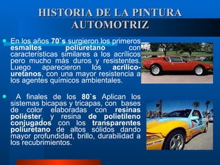 HISTORIA DE LA PINTURA AUTOMOTRIZ En los años  70`s  surgieron los primeros  esmaltes poliuretano  con características similares a los acrílicos pero mucho más duros y resistentes. Luego aparecieron los  acrílico-uretanos , con una mayor resistencia a los agentes químicos ambientales. A finales de los  80`s  Aplican los sistemas bicapas y tricapas, con  bases de color elaboradas con  resinas poliéster , y resina  de polietileno conjugados  con los  transparentes poliuretano  de altos sólidos dando mayor profundidad, brillo, durabilidad a los recubrimientos.   