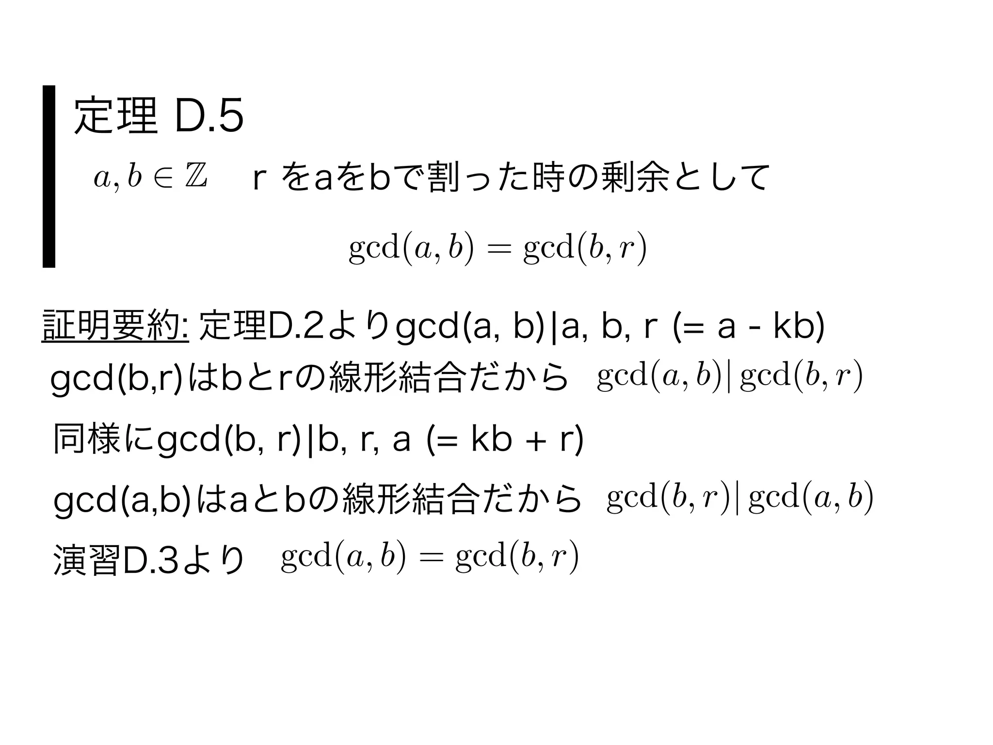 定理 D.5
a, b Z r をaをbで割った時の剰余として
gcd(a, b) = gcd(b, r)
証明要約: 定理D.2よりgcd(a, b)¦a, b, r (= a - kb)
gcd(b,r)はbとrの線形結合だから gcd(a, b)| gcd(b, r)
同様にgcd(b, r)¦b, r, a (= kb + r)
gcd(a,b)はaとbの線形結合だから gcd(b, r)| gcd(a, b)
演習D.3より
gcd(a, b) = gcd(b, r)
 