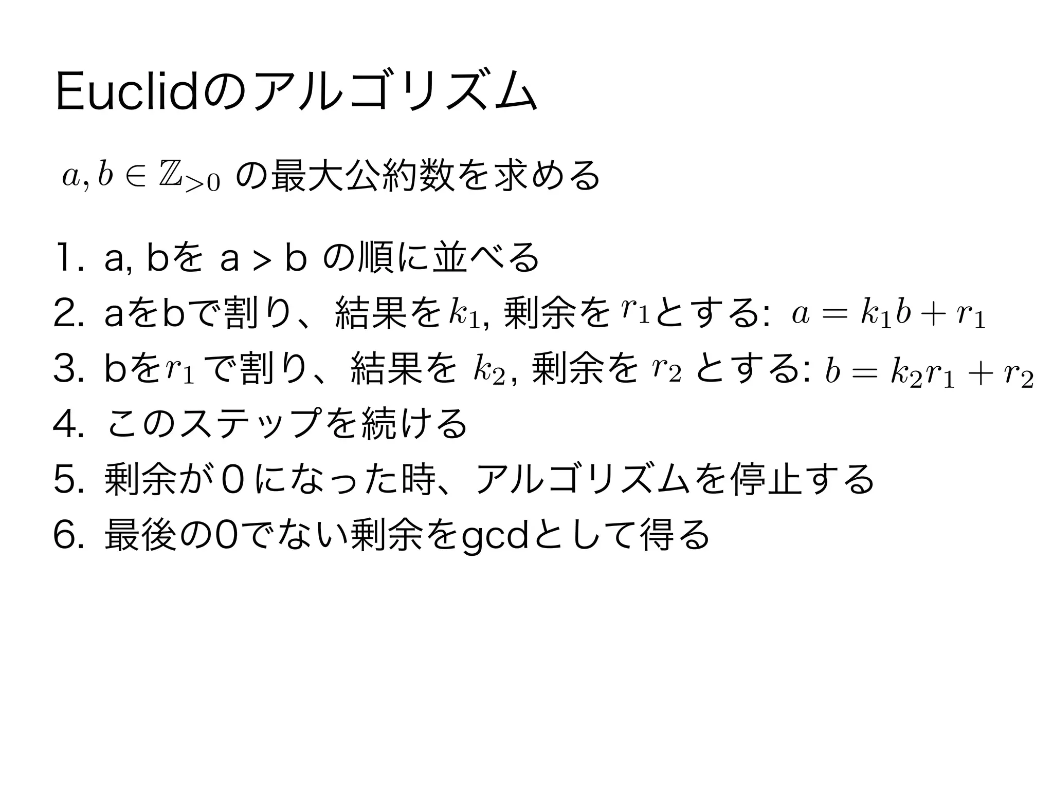 Euclidのアルゴリズム
1. a, bを a > b の順に並べる
2. aをbで割り、結果を , 剰余を とする:
3. bを で割り、結果を , 剰余を とする:
4. このステップを続ける
5. 剰余が０になった時、アルゴリズムを停止する
6. 最後の0でない剰余をgcdとして得る
a, b Z>0 の最大公約数を求める
k1 r1 a = k1b + r1
r1 k2 r2 b = k2r1 + r2
 