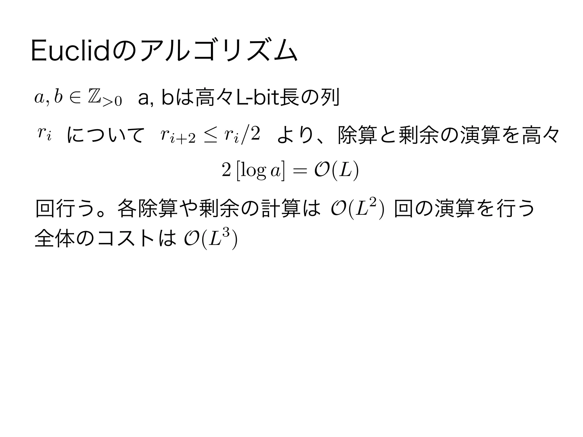 Euclidのアルゴリズム
a, b Z>0 a, bは高々L-bit長の列
ri について ri+2 ri/2 より、除算と剰余の演算を高々
2 [log a] = O(L)
回行う。各除算や剰余の計算は O(L2
) 回の演算を行う
全体のコストは O(L3
)
 