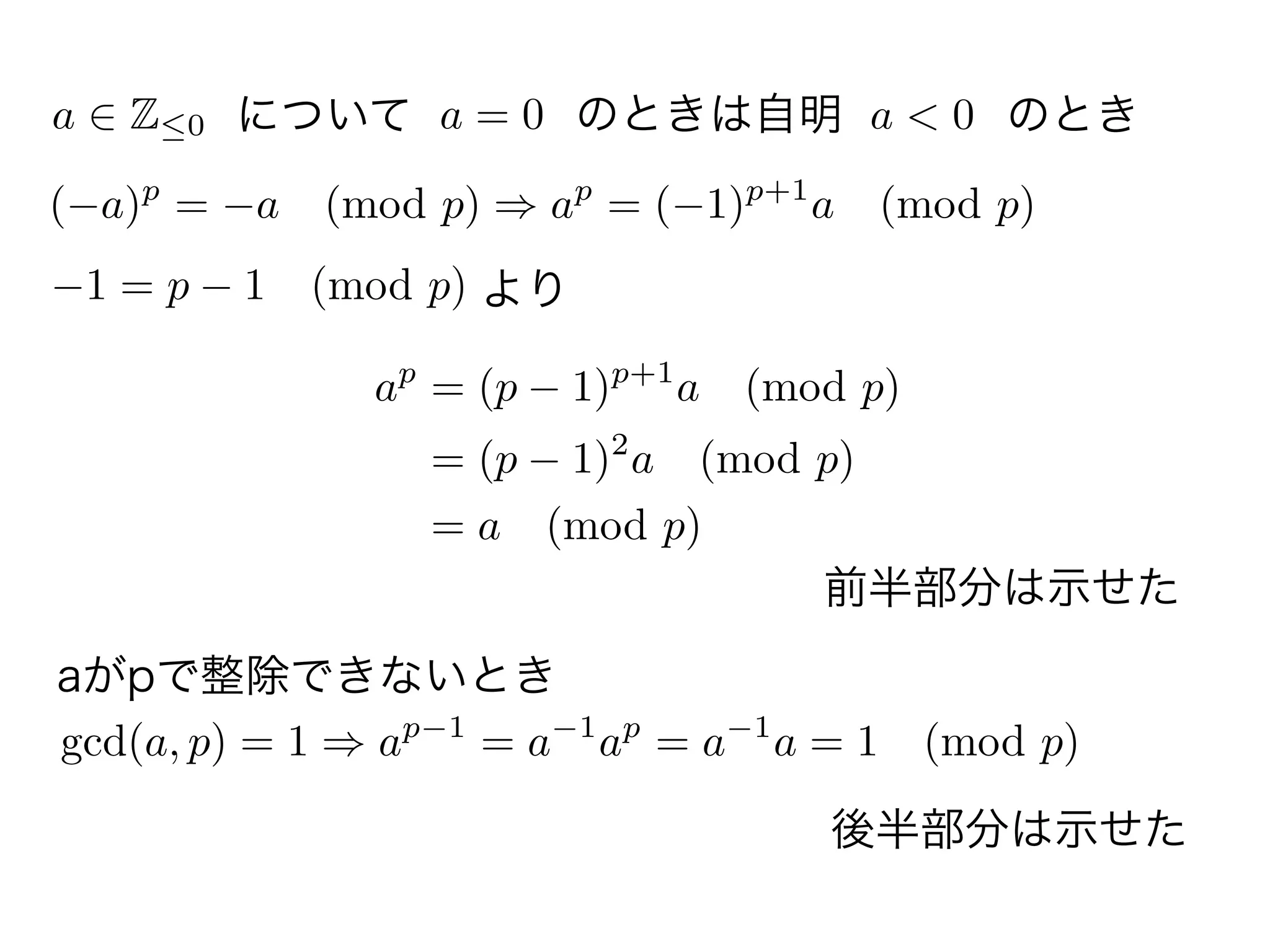 a Z 0 について a = 0 のときは自明 a < 0 のとき
( a)p
= a (mod p) ap
= ( 1)p+1
a (mod p)
より1 = p 1 (mod p)
ap
= (p 1)p+1
a (mod p)
= (p 1)2
a (mod p)
= a (mod p)
aがpで整除できないとき
gcd(a, p) = 1 ap 1
= a 1
ap
= a 1
a = 1 (mod p)
前半部分は示せた
後半部分は示せた
 
