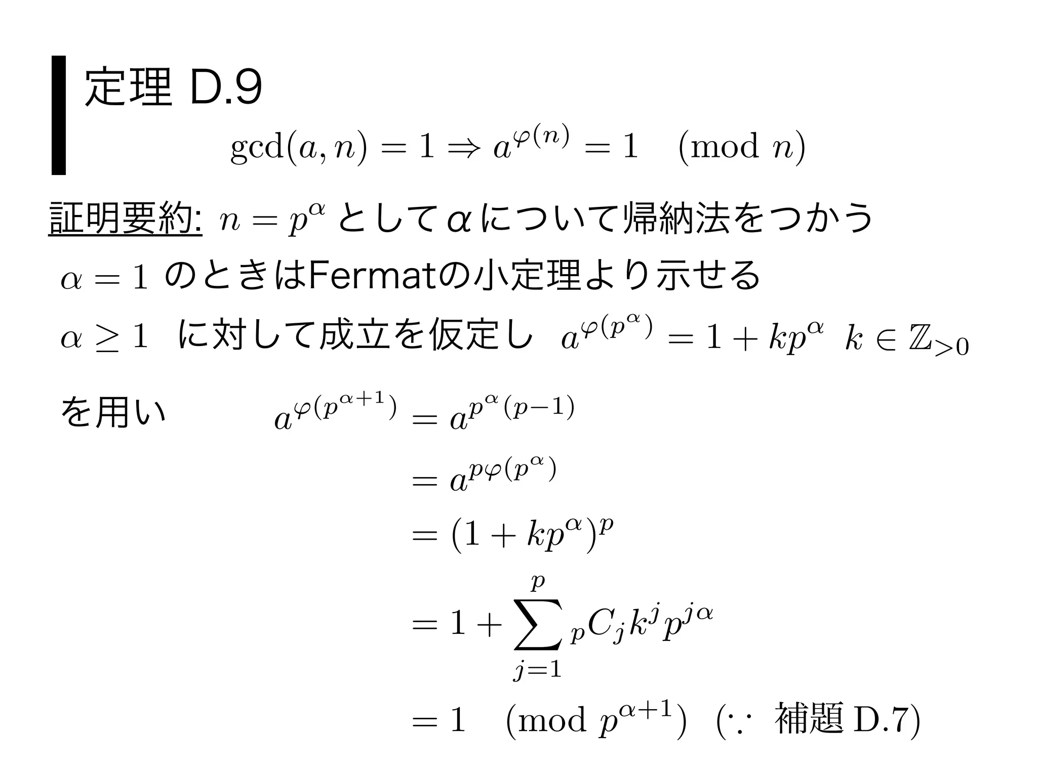 定理 D.9
gcd(a, n) = 1 a (n)
= 1 (mod n)
n = p としてαについて帰納法をつかう証明要約:
= 1 のときはFermatの小定理より示せる
1 に対して成立を仮定し k Z>0a (p )
= 1 + kp
a (p +1
)
= ap (p 1)
= ap (p )
= (1 + kp )p
= 1 +
p
j=1
pCjkj
pj
= 1 (mod p +1
) ( 補題 D.7)
を用い
 