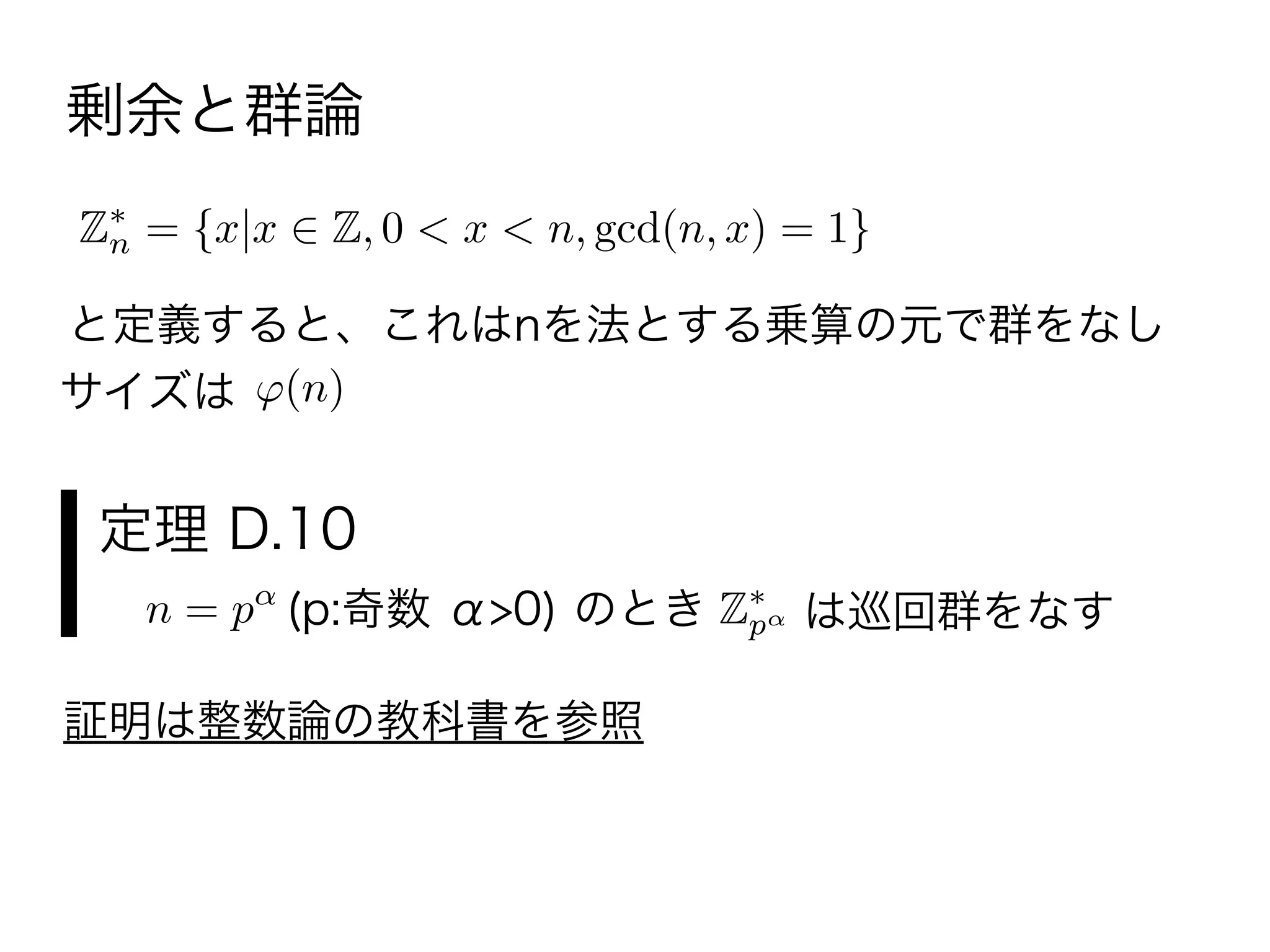 Zn = {x|x Z, 0 < x < n, gcd(n, x) = 1}
と定義すると、これはnを法とする乗算の元で群をなし
サイズは
剰余と群論
(n)
n = p (p:奇数 α>0) のとき Zp は巡回群をなす
定理 D.10
証明は整数論の教科書を参照
 