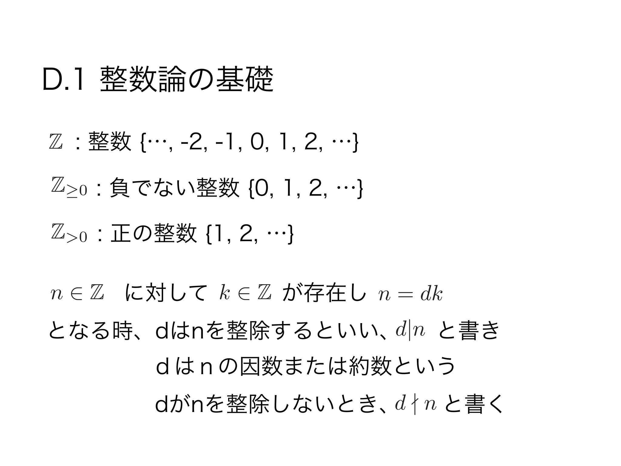 D.1 整数論の基礎
: 整数 {…, -2, -1, 0, 1, 2, …}Z
Z 0 : 負でない整数 {0, 1, 2, …}
Z>0 : 正の整数 {1, 2, …}
n 2 Z に対して n = dkk 2 Z が存在し
となる時、dはnを整除するといい、d|n と書き
dがnを整除しないとき、d - n と書く
ｄはｎの因数または約数という
 