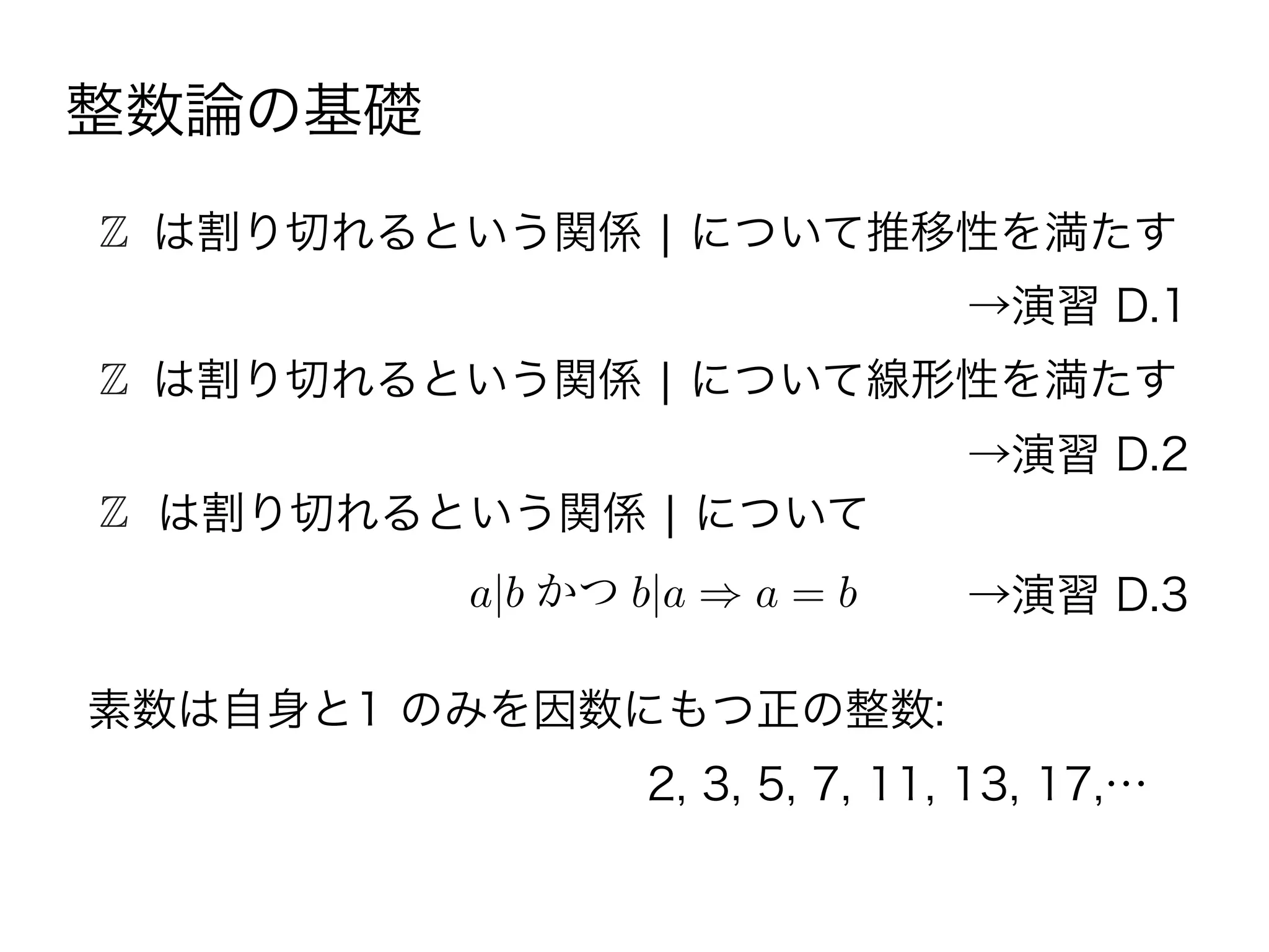 素数は自身と1 のみを因数にもつ正の整数:
2, 3, 5, 7, 11, 13, 17,…
Z は割り切れるという関係 ¦ について推移性を満たす
→演習 D.1
Z は割り切れるという関係 ¦ について線形性を満たす
→演習 D.2
Z は割り切れるという関係 ¦ について
→演習 D.3a|b かつ b|a a = b
整数論の基礎
 