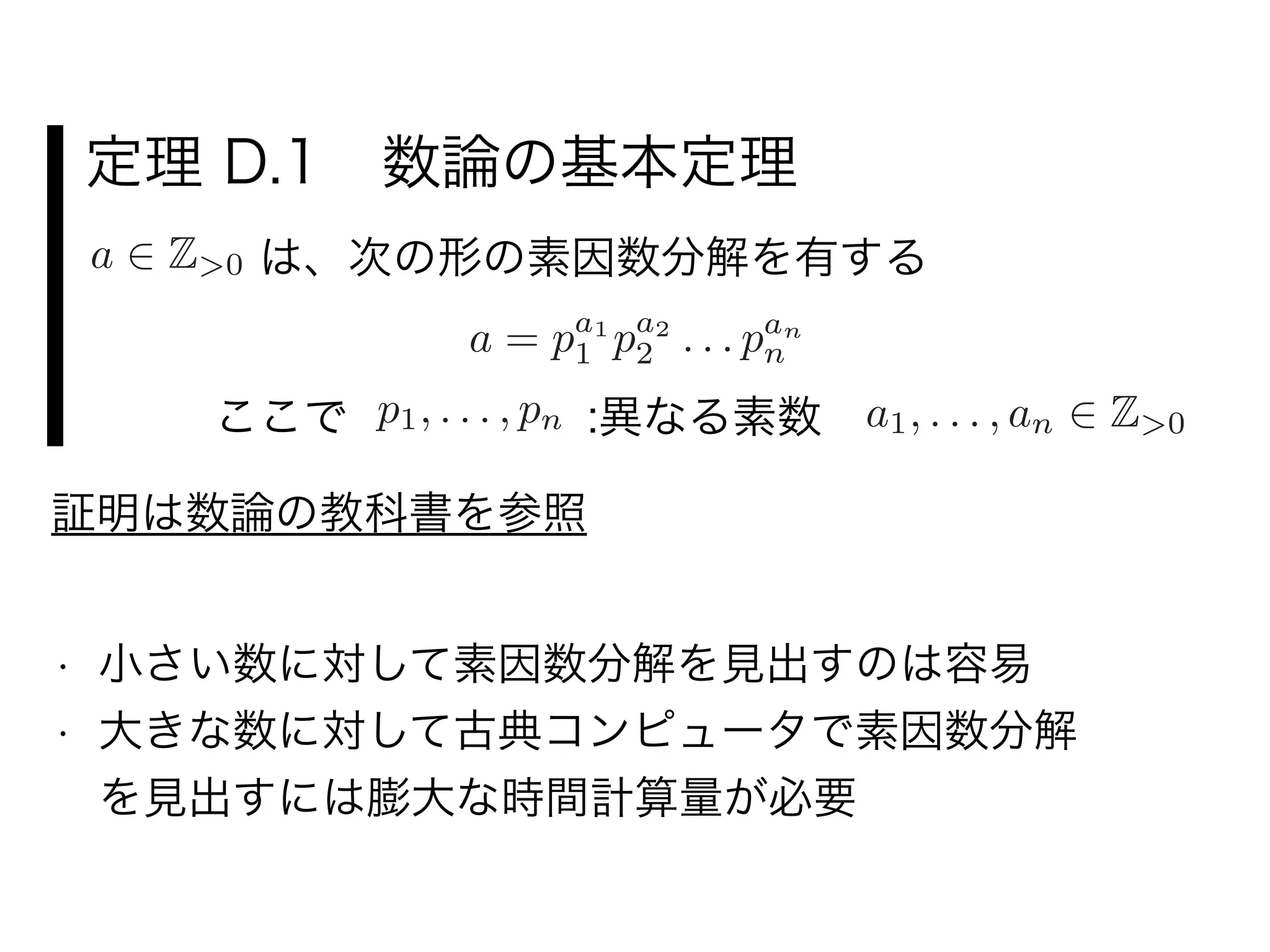 定理 D.1 数論の基本定理
a 2 Z>0 は、次の形の素因数分解を有する
a = pa1
1 pa2
2 . . . pan
n
p1, . . . , pn :異なる素数 a1, . . . , an 2 Z>0ここで
• 小さい数に対して素因数分解を見出すのは容易
• 大きな数に対して古典コンピュータで素因数分解     
を見出すには膨大な時間計算量が必要
証明は数論の教科書を参照
 