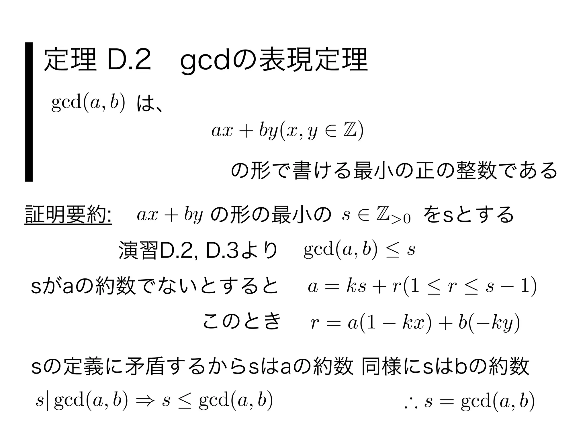 定理 D.2 gcdの表現定理
は、gcd(a, b)
ax + by(x, y Z)
の形で書ける最小の正の整数である
証明要約:
演習D.2, D.3より gcd(a, b) s
の形の最小の s Z>0ax + by をsとする
sがaの約数でないとすると a = ks + r(1 r s 1)
r = a(1 kx) + b( ky)このとき
sの定義に矛盾するからsはaの約数 同様にsはbの約数
s| gcd(a, b) s gcd(a, b) s = gcd(a, b)
 