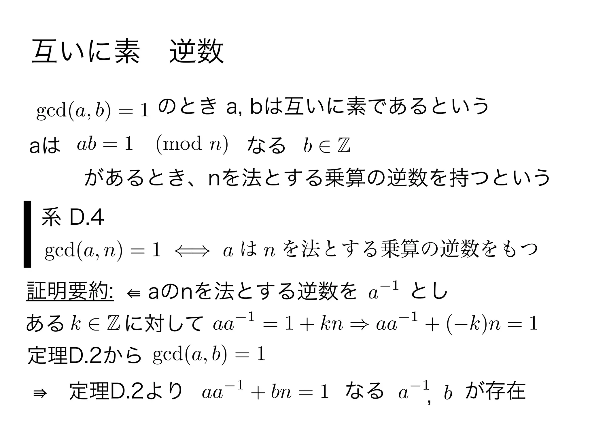 互いに素 逆数
のとき a, bは互いに素であるという
gcd(a, b) = 1
aは ab = 1 (mod n) b Zなる
があるとき、nを法とする乗算の逆数を持つという
系 D.4
gcd(a, n) = 1 a は n を法とする乗算の逆数をもつ
証明要約: ⇚ aのnを法とする逆数を a 1
とし
k Zに対してある aa 1
= 1 + kn aa 1
+ ( k)n = 1
定理D.2から
gcd(a, b) = 1
⇛ 定理D.2より aa 1
+ bn = 1 なる a 1
b, が存在
 