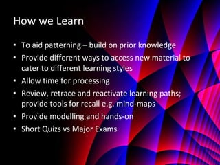How we Learn To aid patterning – build on prior knowledge Provide different ways to access new material to cater to different learning styles Allow time for processing Review, retrace and reactivate learning paths; provide tools for recall e.g. mind-maps Provide modelling and hands-on Short Quizs vs Major Exams 