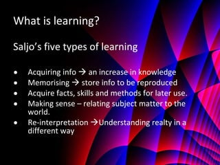 What is learning? Saljo’s five types of learning Acquiring info    an increase in knowledge  Memorising    store info to be reproduced  Acquire facts, skills and methods for later use.  Making sense – relating subject matter to the world. Re-interpretation   Understanding realty in a different way 