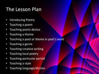 The Lesson Plan Introducing Poetry Teaching a poem Teaching poetic device Teaching a theme Teaching a poet or theme in poet’s work Teaching a genre Teaching creative writing Teaching local poetry Teaching particular period Teaching a style Teaching language/diction 
