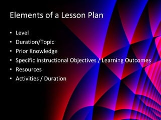 Elements of a Lesson Plan Level  Duration/Topic Prior Knowledge Specific Instructional Objectives / Learning Outcomes Resources Activities / Duration 