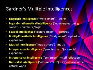 Gardner’s Mulitple Intelligences Linguistic intelligence   ("word smart") - words Logical-mathematical intelligence   ("number/reasoning smart")  - numbers / logic Spatial intelligence   ("picture smart")  - pictures Bodily-Kinesthetic intelligence   ("body smart") – physical experience Musical intelligence   ("music smart") - music Interpersonal intelligence   ("people smart") – a social experience Intrapersonal intelligence   ("self smart") – self reflection Naturalist intelligence   ("nature smart") – experience in the natural world 