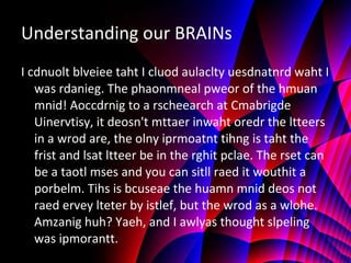 Understanding our BRAINs I cdnuolt blveiee taht I cluod aulaclty uesdnatnrd waht I was rdanieg. The phaonmneal pweor of the hmuan mnid! Aoccdrnig to a rscheearch at Cmabrigde Uinervtisy, it deosn't mttaer inwaht oredr the ltteers in a wrod are, the olny iprmoatnt tihng is taht the frist and lsat ltteer be in the rghit pclae. The rset can be a taotl mses and you can sitll raed it wouthit a porbelm. Tihs is bcuseae the huamn mnid deos not raed ervey lteter by istlef, but the wrod as a wlohe. Amzanig huh? Yaeh, and I awlyas thought slpeling was ipmorantt. 