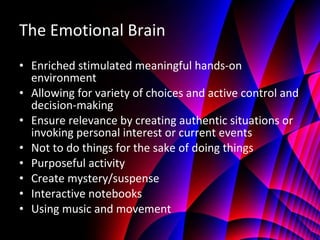 The Emotional Brain Enriched stimulated meaningful hands-on environment Allowing for variety of choices and active control and decision-making Ensure relevance by creating authentic situations or invoking personal interest or current events Not to do things for the sake of doing things Purposeful activity Create mystery/suspense Interactive notebooks Using music and movement 