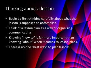 Thinking about a lesson Begin by first  thinking  carefully about what the lesson is supposed to accomplish.  Think of a lesson plan as a way of organising communicating Knowing "how to" is far more important than knowing "about" when it comes to lesson plans, There is no one "best way" to plan lessons. 