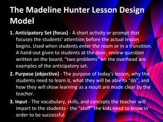 The Madeline Hunter Lesson Design Model 1. Anticipatory Set (focus)  - A short activity or prompt that focuses the students' attention before the actual lesson begins. Used when students enter the room or in a transition. A hand-out given to students at the door, review question written on the board, "two problems" on the overhead are examples of the anticipatory set. 2. Purpose (objective)  - The purpose of today's lesson, why the students need to learn it, what they will be able to "do", and how they will show learning as a result are made clear by the teacher. 3. Input  - The vocabulary, skills, and concepts the teacher will impart to the students - the "stuff" the kids need to know in order to be successful. 