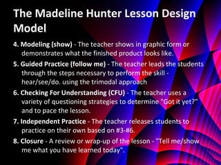 The Madeline Hunter Lesson Design Model 4. Modeling (show)  - The teacher shows in graphic form or demonstrates what the finished product looks like. 5. Guided Practice (follow me)  - The teacher leads the students through the steps necessary to perform the skill - hear/see/do. using the trimodal approach  6. Checking For Understanding (CFU)  - The teacher uses a variety of questioning strategies to determine "Got it yet?" and to pace the lesson. 7. Independent Practice  - The teacher releases students to practice on their own based on #3-#6. 8. Closure  - A review or wrap-up of the lesson - "Tell me/show me what you have learned today". 