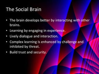 The Social Brain The brain develops better by interacting with other brains. Learning by engaging in experience. Lively dialogue and interaction. Complex learning Is enhanced by challenge and inhibited by threat. Build trust and security. 