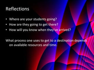 Reflections Where are your students going? How are they going to get there? How will you know when they've arrived? What process one uses to get to a destination depends on available resources and time.  