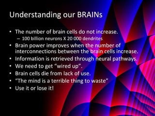 Understanding our BRAINs The number of brain cells do not increase. 100 billion neurons X 20 000 dendrites Brain power improves when the number of interconnections between the brain cells increase. Information is retrieved through neural pathways. We need to get “wired up”. Brain cells die from lack of use. “ The mind is a terrible thing to waste” Use it or lose it! 