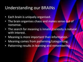 Understanding our BRAINs Each brain is uniquely organised. The brain organises chaos and makes sense out of nonsense. The search for meaning is innate. Curiosity is natural with interest. Meaning is more important than information. Meaning comes from patterning/categorising. Patterning results in learning and remembering. 