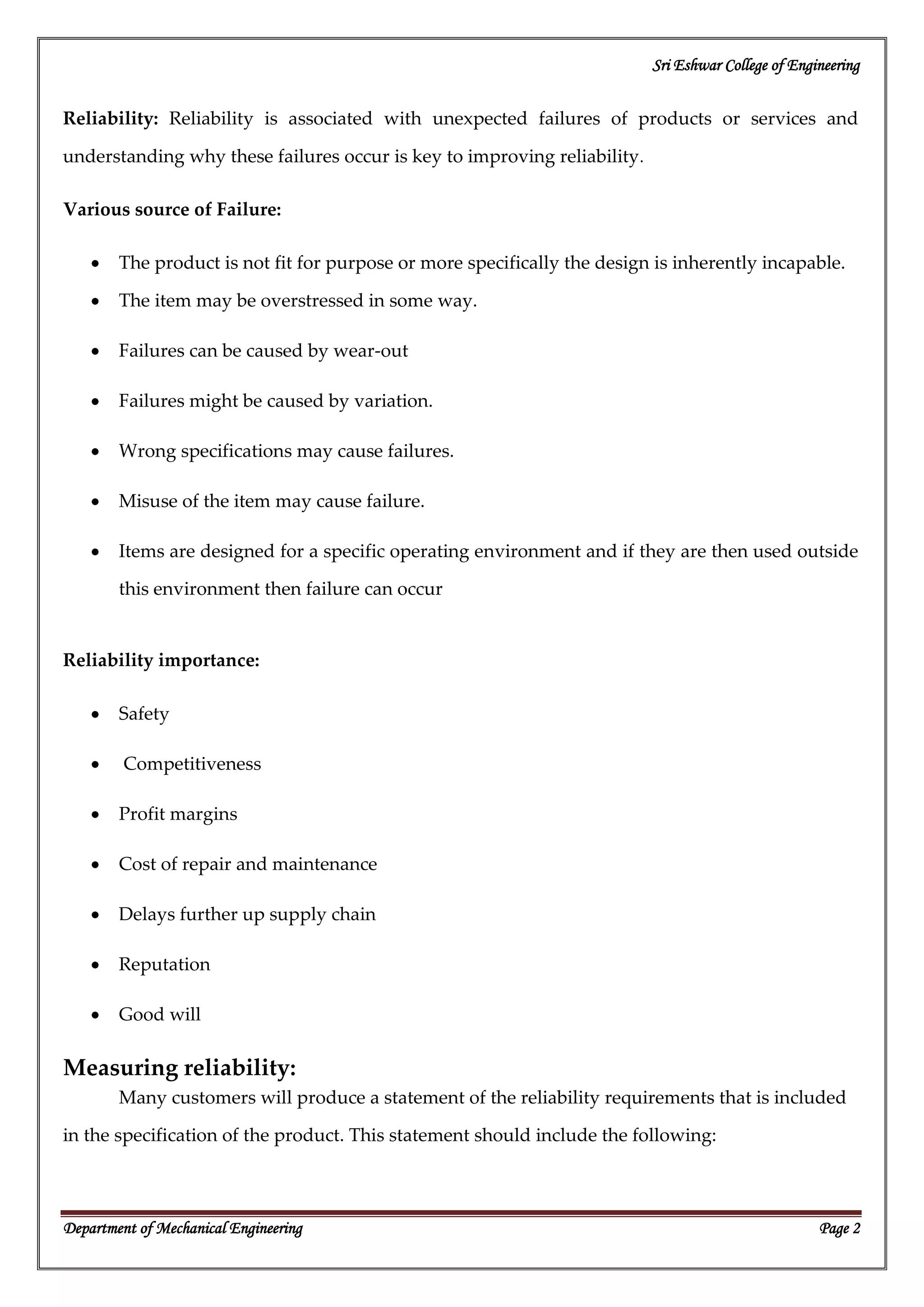 Sri Eshwar College of Engineering
Department of Mechanical Engineering Page 2
Reliability: Reliability is associated with unexpected failures of products or services and
understanding why these failures occur is key to improving reliability.
Various source of Failure:
The product is not fit for purpose or more specifically the design is inherently incapable.
The item may be overstressed in some way.
Failures can be caused by wear-out
Failures might be caused by variation.
Wrong specifications may cause failures.
Misuse of the item may cause failure.
Items are designed for a specific operating environment and if they are then used outside
this environment then failure can occur
Reliability importance:
Safety
Competitiveness
Profit margins
Cost of repair and maintenance
Delays further up supply chain
Reputation
Good will
Measuring reliability:
Many customers will produce a statement of the reliability requirements that is included
in the specification of the product. This statement should include the following:
 