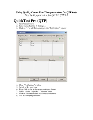 Using Quality Center Run-Time parameters for QTP tests
        Step by Step procedure for QC 9.2, QTP 9.5

QuickTest Pro (QTP)
 1. Open/create the test
 2. In top menu click File Settings…
 3. Click on “+” to add Test parameter(s) in “Test Settings” window




 4.   Close “Test Settings” window
 5.   Switch to Keyword view
 6.   Right click on the Action you want to pass data to
 7.   Select “Action Properties…” from the menu
 8.   Click on Parameters tab in Action Properties menu
 9.   Add Action input parameters
 