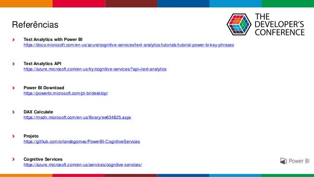 Globalcode – Open4education
Referências
Text Analytics with Power BI
https://docs.microsoft.com/en-us/azure/cognitive-services/text-analytics/tutorials/tutorial-power-bi-key-phrases
Text Analytics API
https://azure.microsoft.com/en-us/try/cognitive-services/?api=text-analytics
Power BI Download
https://powerbi.microsoft.com/pt-br/desktop/
DAX Calculate
https://msdn.microsoft.com/en-us/library/ee634825.aspx
Projeto
https://github.com/orlandogomes/PowerBI-CognitiveServices
Cognitive Services
https://azure.microsoft.com/en-us/services/cognitive-services/
 