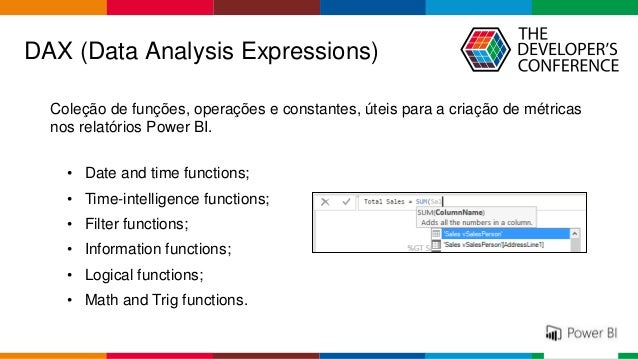 Globalcode – Open4education
DAX (Data Analysis Expressions)
Coleção de funções, operações e constantes, úteis para a criação de métricas
nos relatórios Power BI.
• Date and time functions;
• Time-intelligence functions;
• Filter functions;
• Information functions;
• Logical functions;
• Math and Trig functions.
 